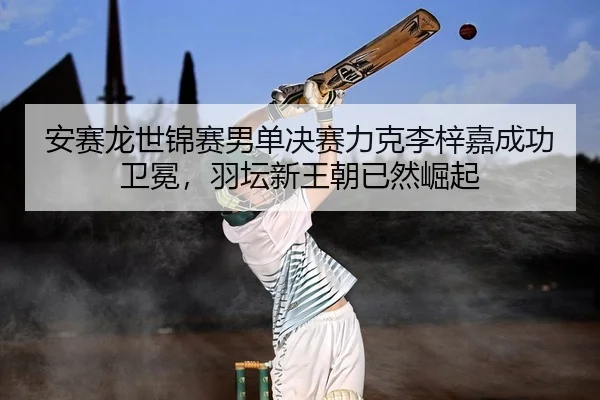 安赛龙世锦赛男单决赛力克李梓嘉成功卫冕，羽坛新王朝已然崛起